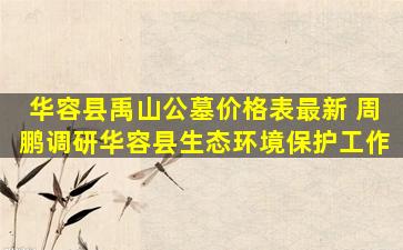 华容县禹山公墓价格表最新 周鹏调研华容县生态环境保护工作